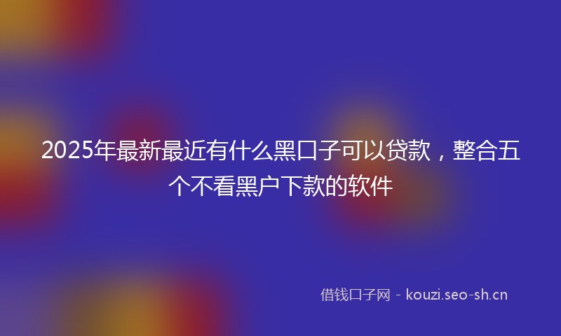 2025年最新最近有什么黑口子可以贷款，整合五个不看黑户下款的软件