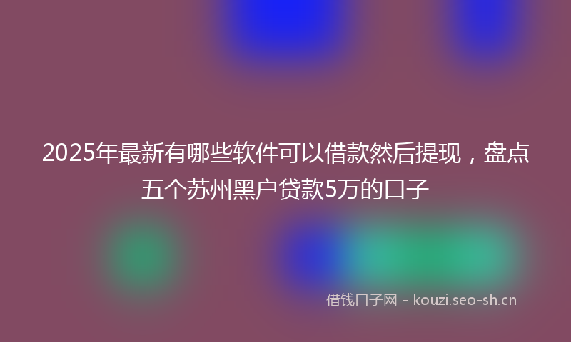2025年最新有哪些软件可以借款然后提现，盘点五个苏州黑户贷款5万的口子