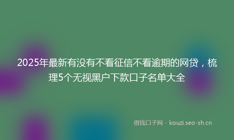 2025年最新有没有不看征信不看逾期的网贷，梳理5个无视黑户下款口子名单大全