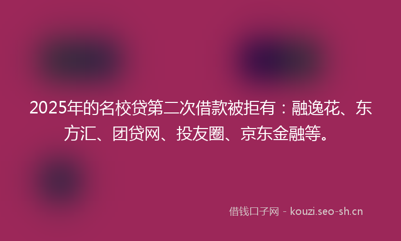 2025年的名校贷第二次借款被拒有:融逸花、东方汇、团贷网、投友圈、京东金融等。