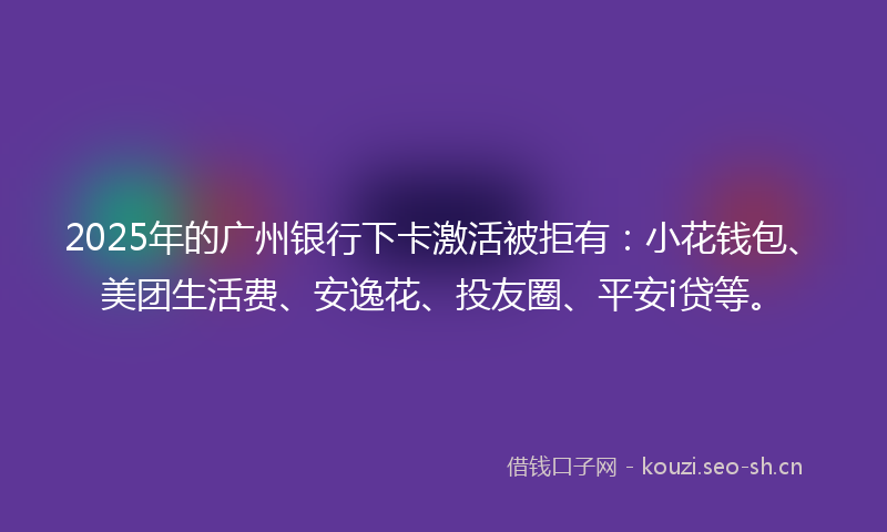 2025年的广州银行下卡激活被拒有：小花钱包、美团生活费、安逸花、投友圈、平安i贷等。