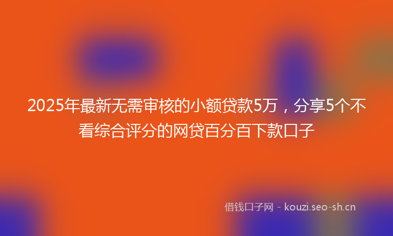2025年最新无需审核的小额贷款5万，分享5个不看综合评分的网贷百分百下款口子