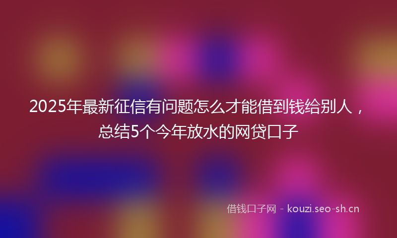 2025年最新征信有问题怎么才能借到钱给别人，总结5个今年放水的网贷口子