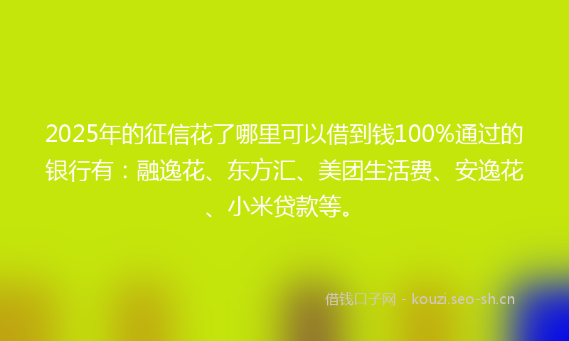 2025年的征信花了哪里可以借到钱100%通过的银行有：融逸花、东方汇、美团生活费、安逸花、小米贷款等。