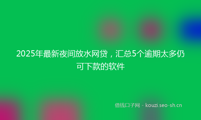 2025年最新夜间放水网贷，汇总5个逾期太多仍可下款的软件