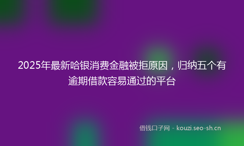 2025年最新哈银消费金融被拒原因，归纳五个有逾期借款容易通过的平台