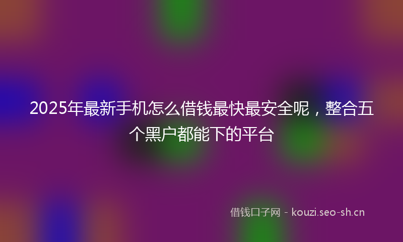 2025年最新手机怎么借钱最快最安全呢，整合五个黑户都能下的平台