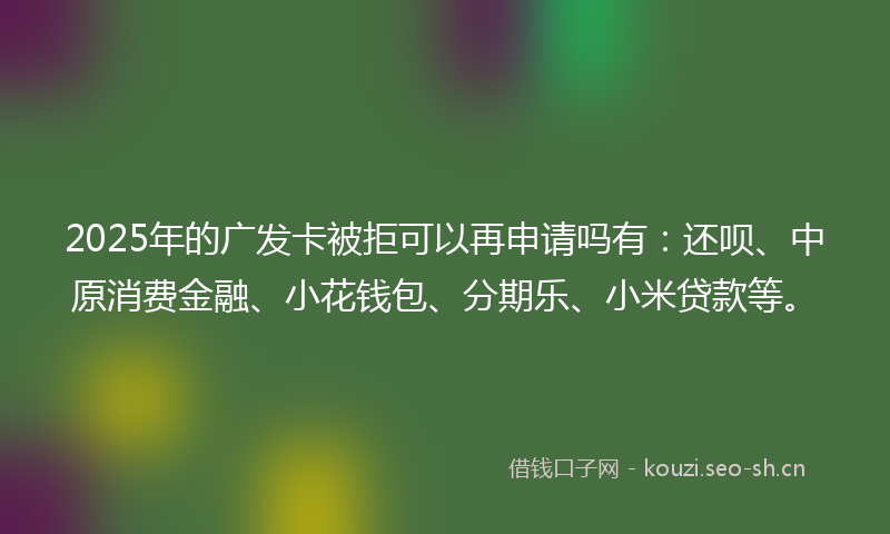 2025年的广发卡被拒可以再申请吗有：还呗、中原消费金融、小花钱包、分期乐、小米贷款等。