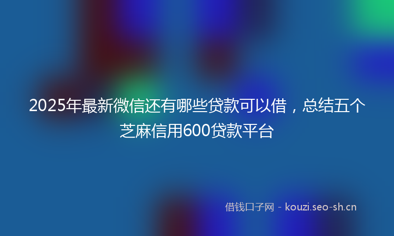 2025年最新微信还有哪些贷款可以借，总结五个芝麻信用600贷款平台