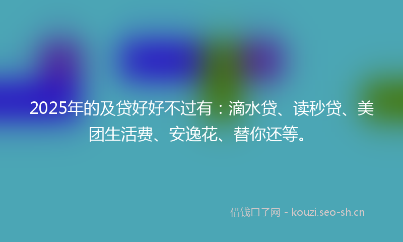 2025年的及贷好好不过有：滴水贷、读秒贷、美团生活费、安逸花、替你还等。