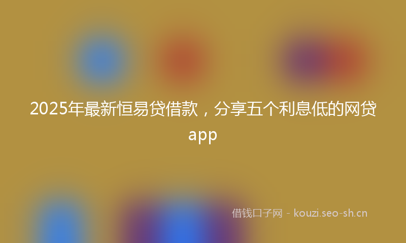 2025年最新恒易贷借款，分享五个利息低的网贷app