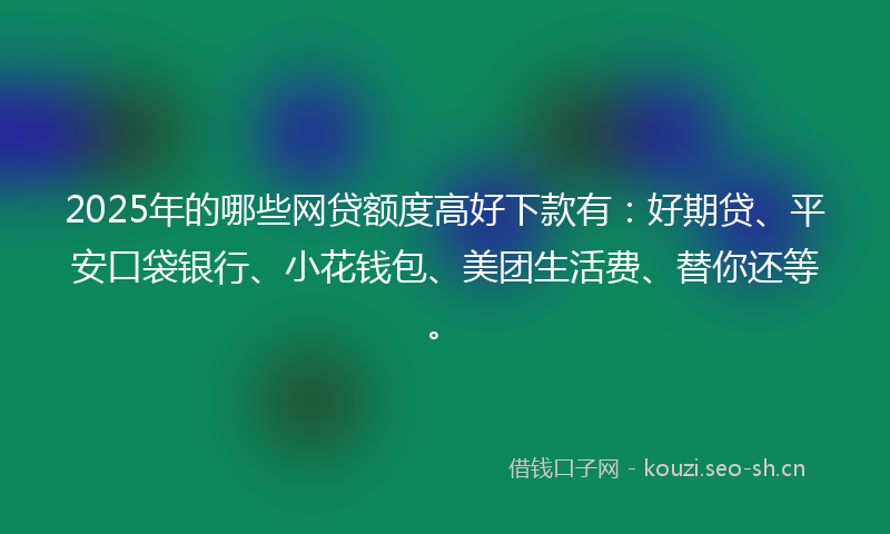 2025年的哪些网贷额度高好下款有：好期贷、平安口袋银行、小花钱包、美团生活费、替你还等。