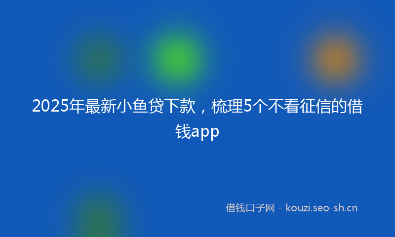 2025年最新小鱼贷下款，梳理5个不看征信的借钱app