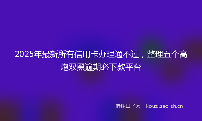 2025年最新所有信用卡办理通不过，整理五个高炮双黑逾期必下款平台