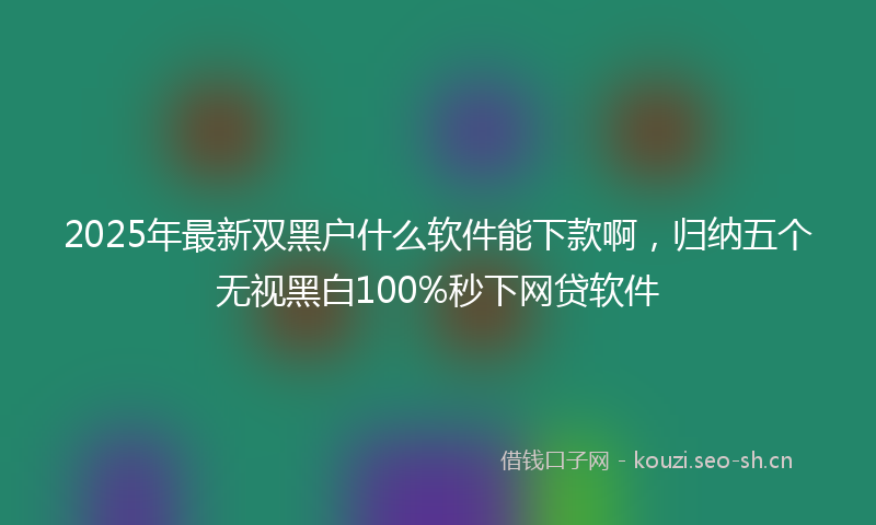 2025年最新双黑户什么软件能下款啊，归纳五个无视黑白100%秒下网贷软件
