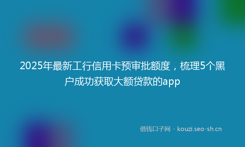 2025年最新工行信用卡预审批额度，梳理5个黑户成功获取大额贷款的app
