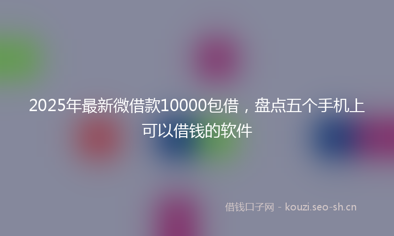2025年最新微借款10000包借，盘点五个手机上可以借钱的软件