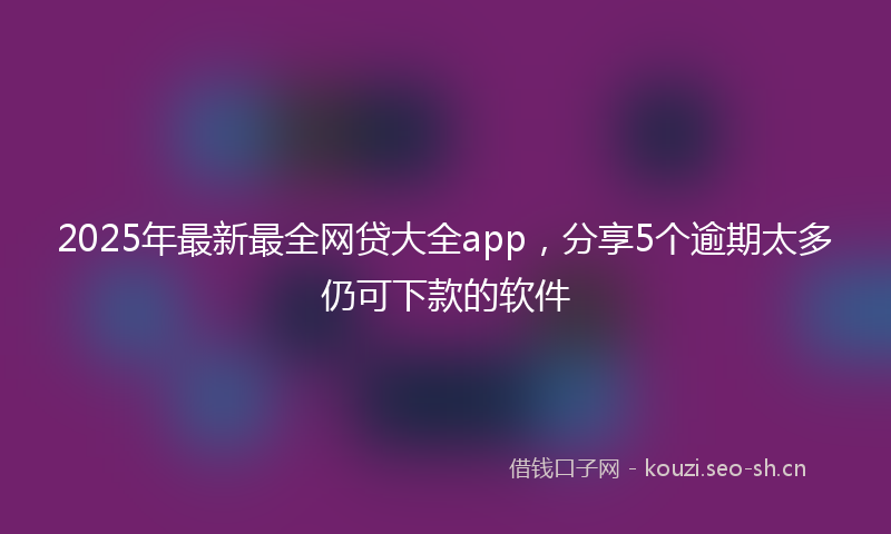 2025年最新最全网贷大全app，分享5个逾期太多仍可下款的软件