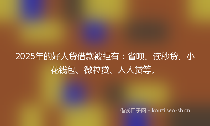 2025年的好人贷借款被拒有：省呗、读秒贷、小花钱包、微粒贷、人人贷等。