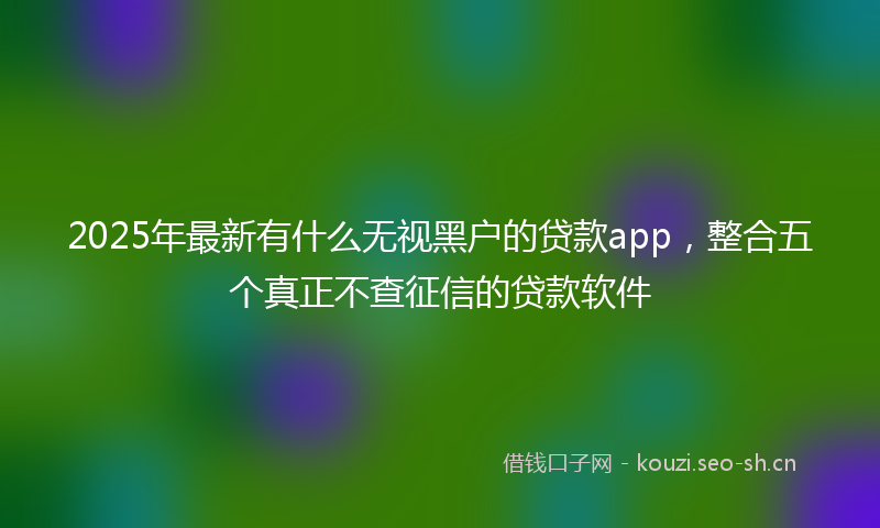 2025年最新有什么无视黑户的贷款app，整合五个真正不查征信的贷款软件