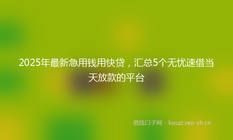 2025年最新急用钱用快贷，汇总5个无忧速借当天放款的平台