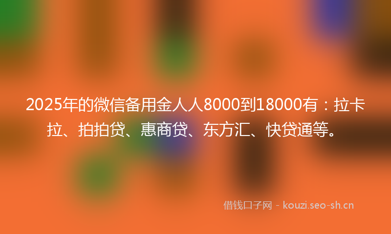 2025年的微信备用金人人8000到18000有：拉卡拉、拍拍贷、惠商贷、东方汇、快贷通等。