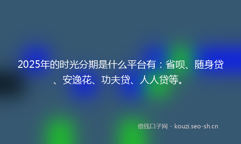2025年的时光分期是什么平台有：省呗、随身贷、安逸花、功夫贷、人人贷等。