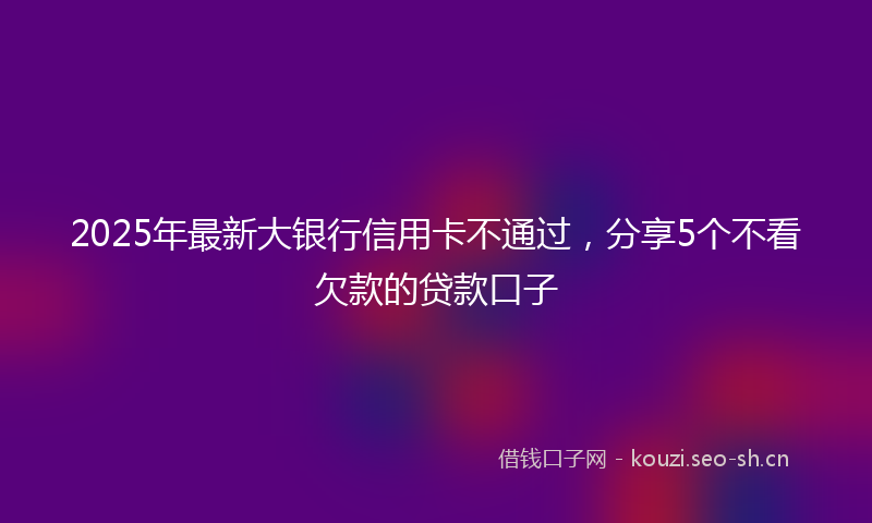 2025年最新大银行信用卡不通过，分享5个不看欠款的贷款口子