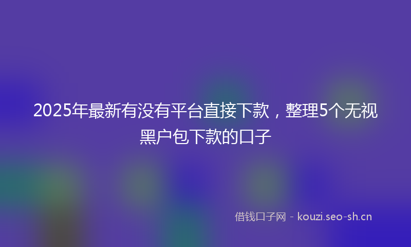 2025年最新有没有平台直接下款，整理5个无视黑户包下款的口子