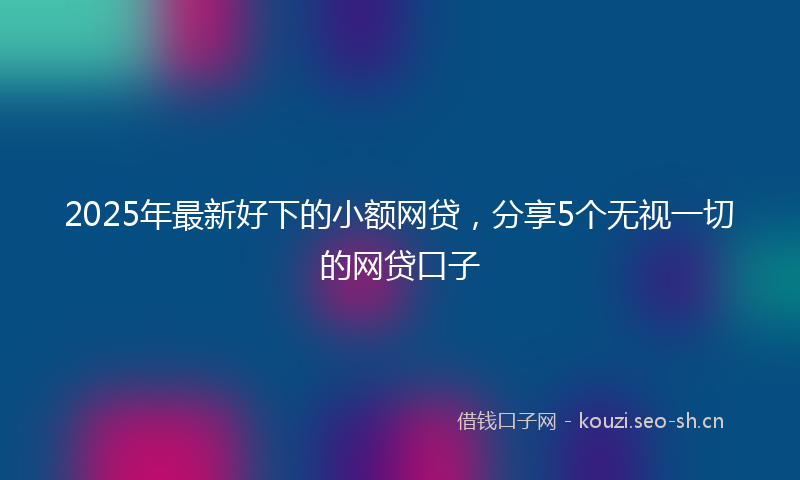 2025年最新好下的小额网贷，分享5个无视一切的网贷口子