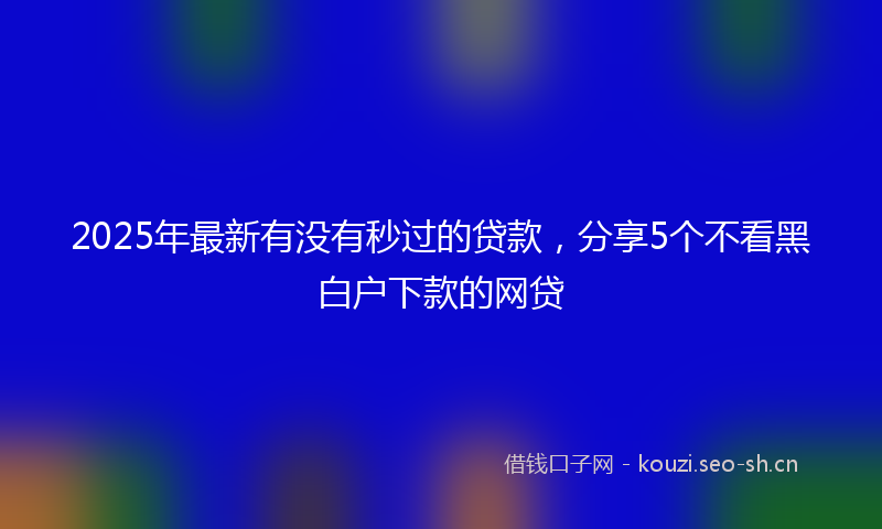 2025年最新有没有秒过的贷款，分享5个不看黑白户下款的网贷