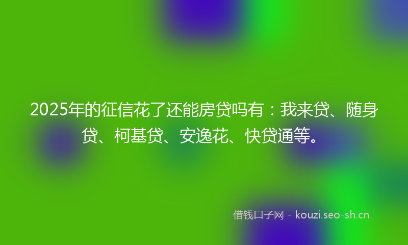 2025年的征信花了还能房贷吗有：我来贷、随身贷、柯基贷、安逸花、快贷通等。