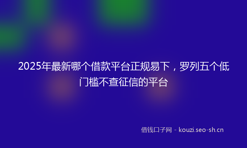 2025年最新哪个借款平台正规易下，罗列五个低门槛不查征信的平台