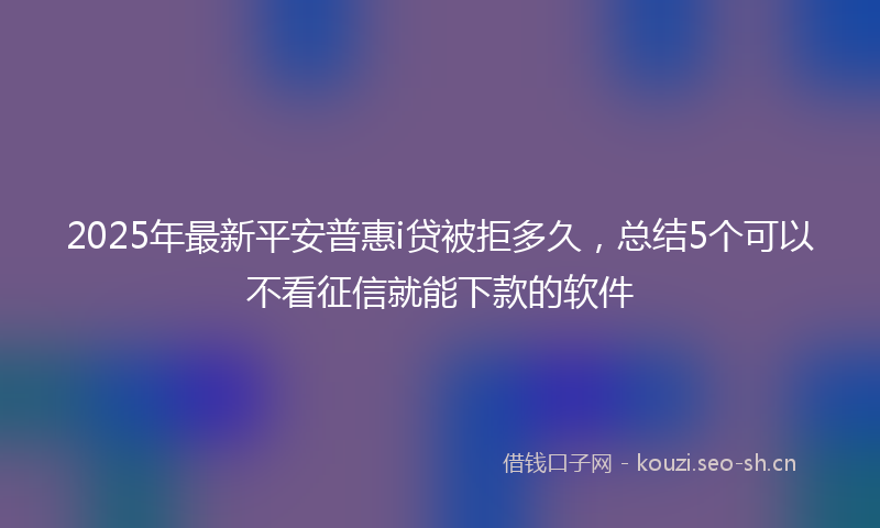 2025年最新平安普惠i贷被拒多久，总结5个可以不看征信就能下款的软件