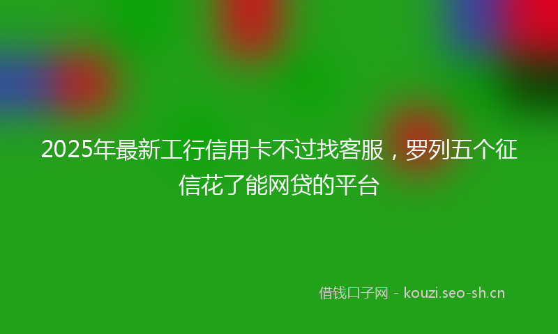 2025年最新工行信用卡不过找客服，罗列五个征信花了能网贷的平台
