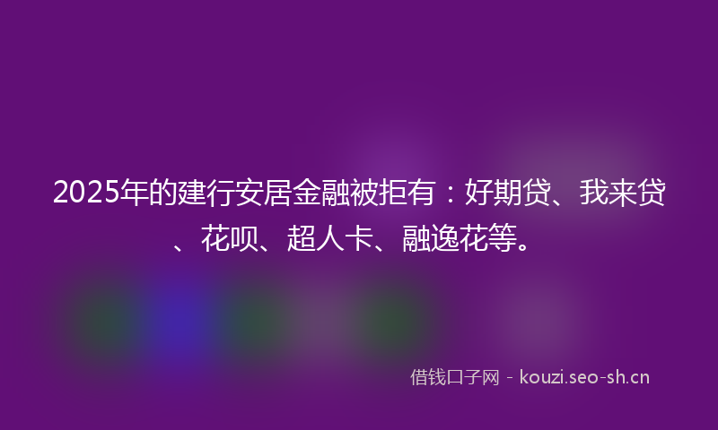 2025年的建行安居金融被拒有：好期贷、我来贷、花呗、超人卡、融逸花等。