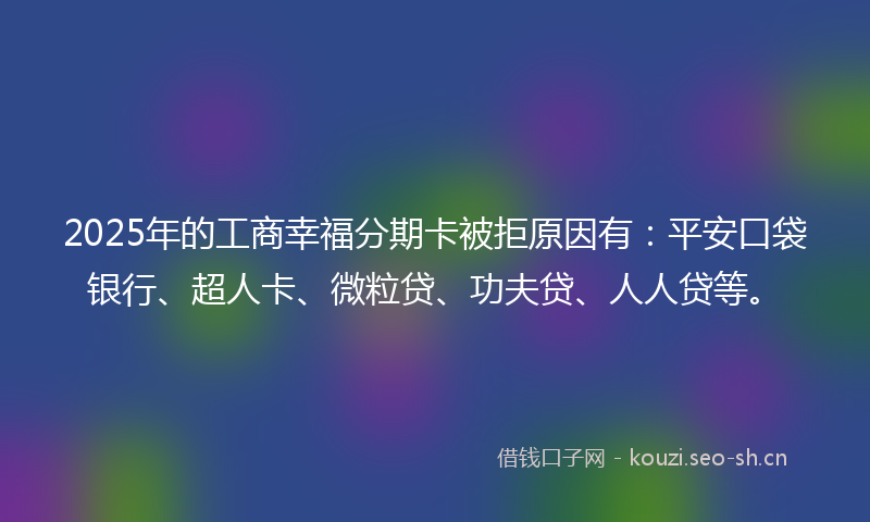 2025年的工商幸福分期卡被拒原因有：平安口袋银行、超人卡、微粒贷、功夫贷、人人贷等。
