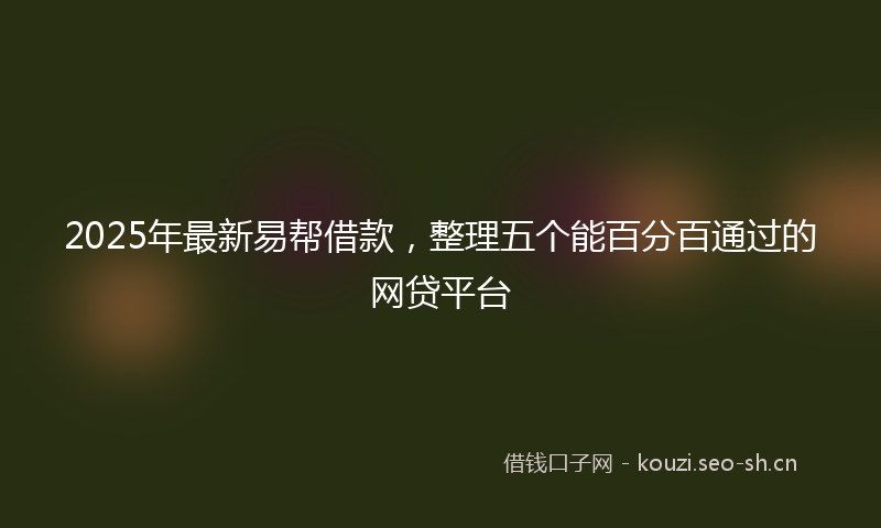 2025年最新易帮借款，整理五个能百分百通过的网贷平台
