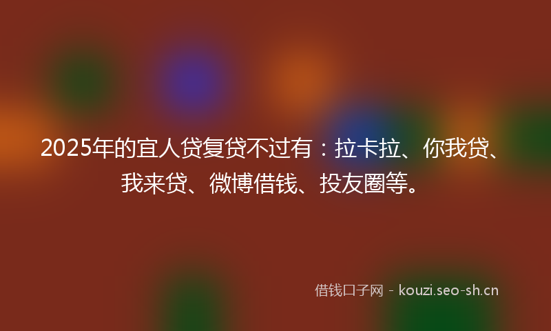 2025年的宜人贷复贷不过有：拉卡拉、你我贷、我来贷、微博借钱、投友圈等。