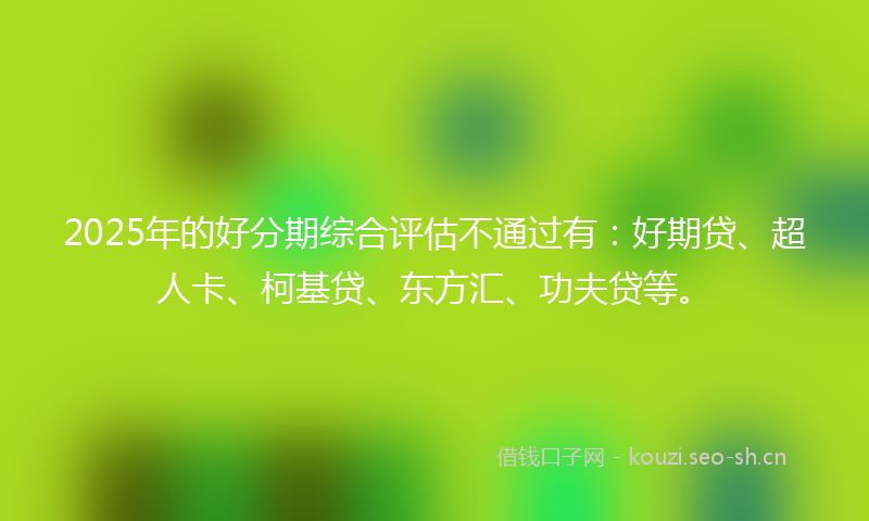 2025年的好分期综合评估不通过有：好期贷、超人卡、柯基贷、东方汇、功夫贷等。
