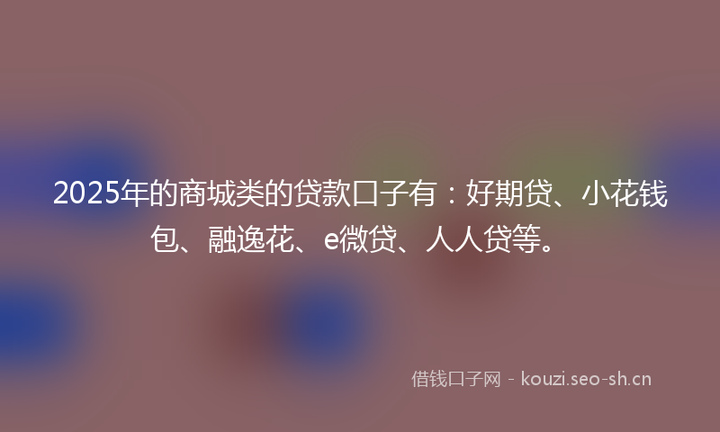 2025年的商城类的贷款口子有:好期贷、小花钱包、融逸花、e微贷、人人贷等。