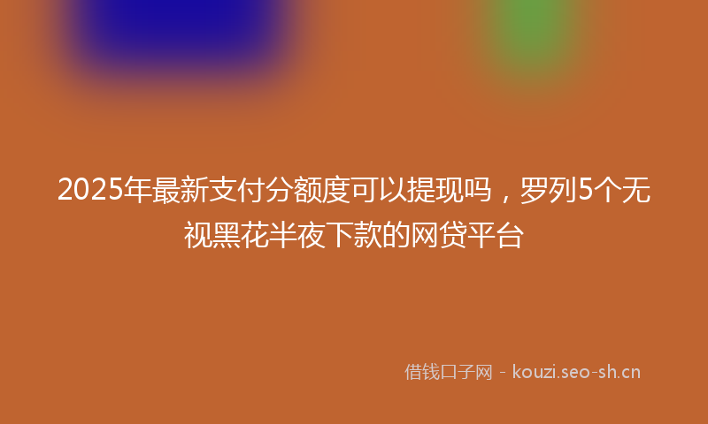 2025年最新支付分额度可以提现吗，罗列5个无视黑花半夜下款的网贷平台