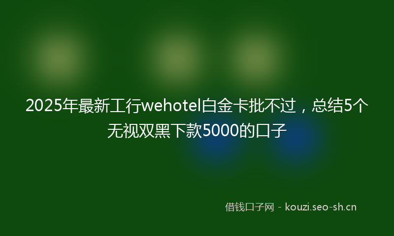 2025年最新工行wehotel白金卡批不过，总结5个无视双黑下款5000的口子