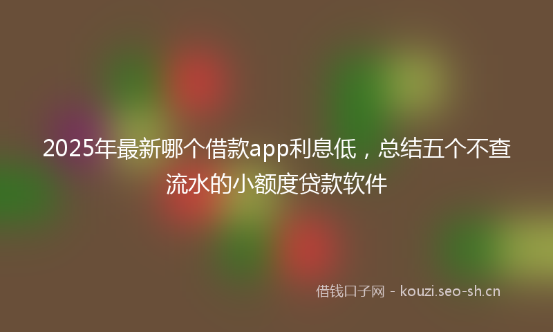 2025年最新哪个借款app利息低，总结五个不查流水的小额度贷款软件