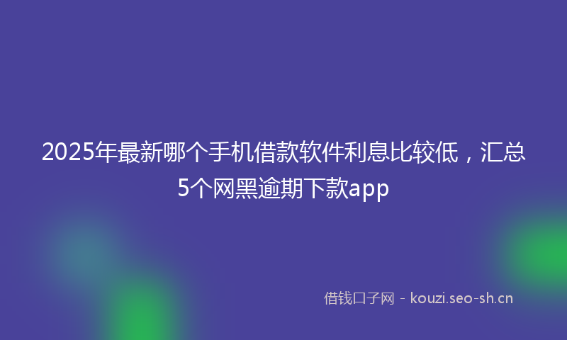2025年最新哪个手机借款软件利息比较低，汇总5个网黑逾期下款app