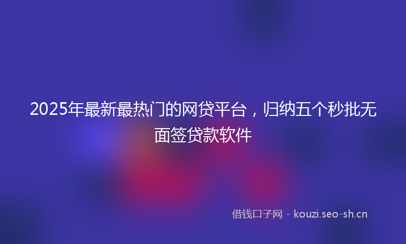 2025年最新最热门的网贷平台，归纳五个秒批无面签贷款软件