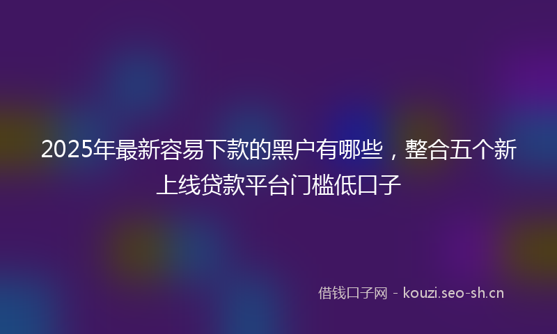 2025年最新容易下款的黑户有哪些，整合五个新上线贷款平台门槛低口子