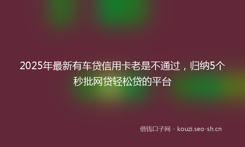 2025年最新有车贷信用卡老是不通过，归纳5个秒批网贷轻松贷的平台