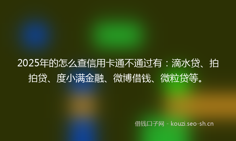 2025年的怎么查信用卡通不通过有：滴水贷、拍拍贷、度小满金融、微博借钱、微粒贷等。