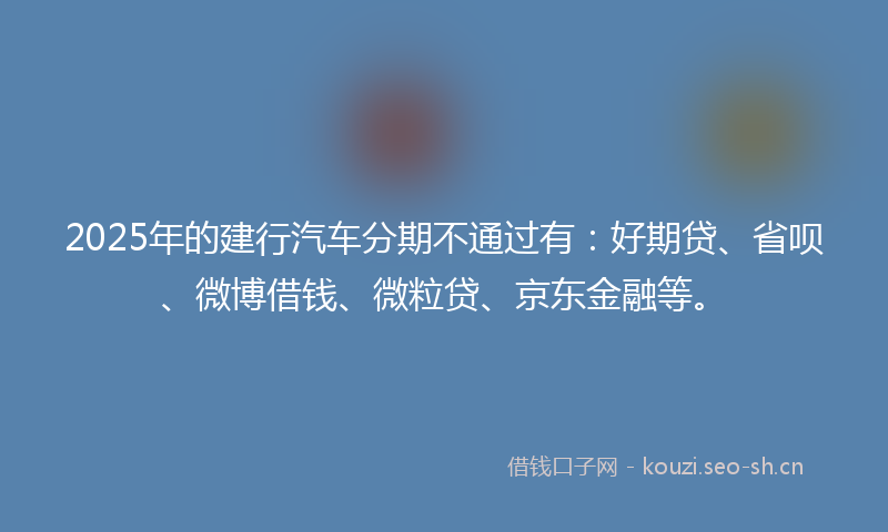 2025年的建行汽车分期不通过有：好期贷、省呗、微博借钱、微粒贷、京东金融等。